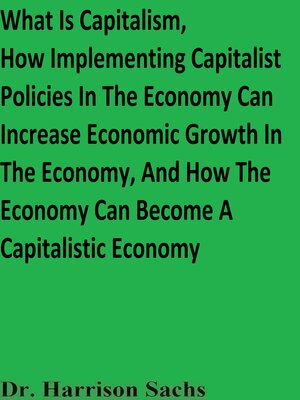 cover image of What Is Capitalism, How Implementing Capitalist Policies In the Economy Can Increase Economic Growth In the Economy, and How the Economy Can Become a Capitalistic Economy